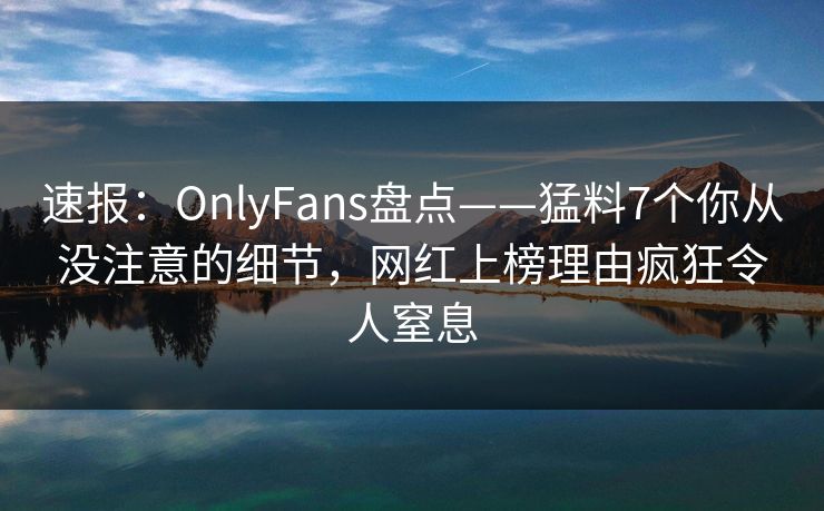 速报：OnlyFans盘点——猛料7个你从没注意的细节，网红上榜理由疯狂令人窒息