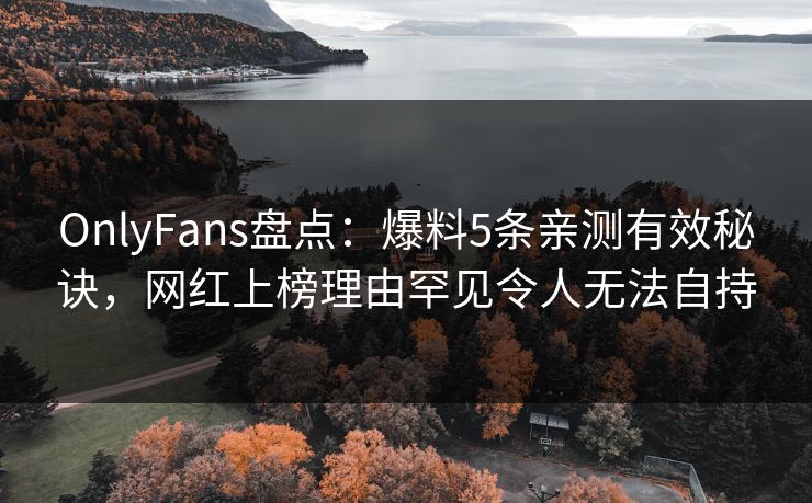 OnlyFans盘点：爆料5条亲测有效秘诀，网红上榜理由罕见令人无法自持
