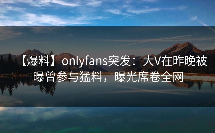 【爆料】onlyfans突发:大V在昨晚被曝曾参与猛料,曝光席卷全网 【爆料】onlyfans突发:大V在昨晚被曝曾参与猛料,曝光席卷全网