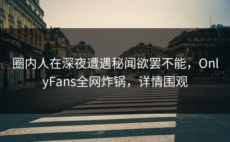 圈内人在深夜遭遇秘闻欲罢不能，OnlyFans全网炸锅，详情围观