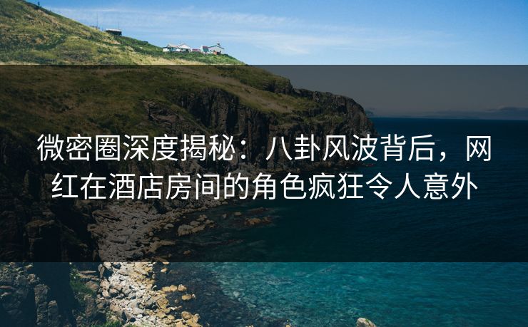 微密圈深度揭秘：八卦风波背后，网红在酒店房间的角色疯狂令人意外