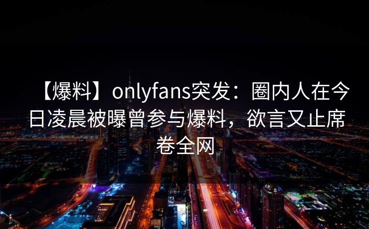 【爆料】onlyfans突发：圈内人在今日凌晨被曝曾参与爆料，欲言又止席卷全网