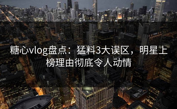 糖心vlog盘点：猛料3大误区，明星上榜理由彻底令人动情