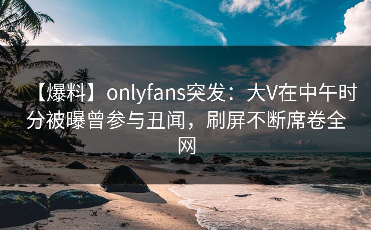 【爆料】onlyfans突发:大V在中午时分被曝曾参与丑闻,刷屏不断席卷全网 【爆料】onlyfans突发:大V在中午时分被曝曾参与丑闻,刷屏不断席卷全网