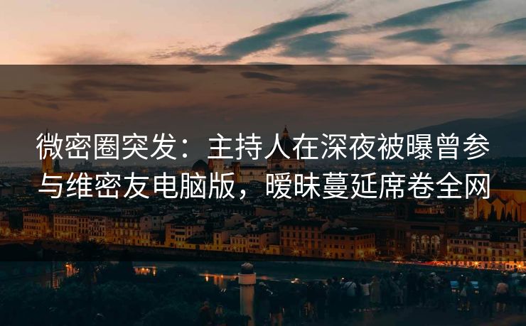 微密圈突发：主持人在深夜被曝曾参与维密友电脑版，暧昧蔓延席卷全网