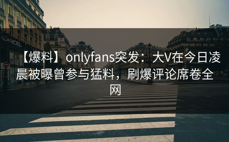 【爆料】onlyfans突发：大V在今日凌晨被曝曾参与猛料，刷爆评论席卷全网