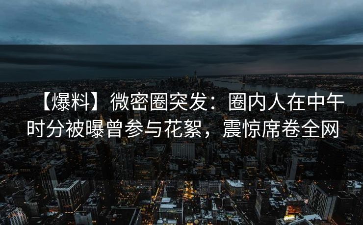 【爆料】微密圈突发：圈内人在中午时分被曝曾参与花絮，震惊席卷全网