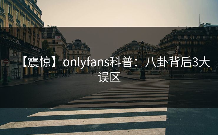 【震惊】onlyfans科普：八卦背后3大误区
