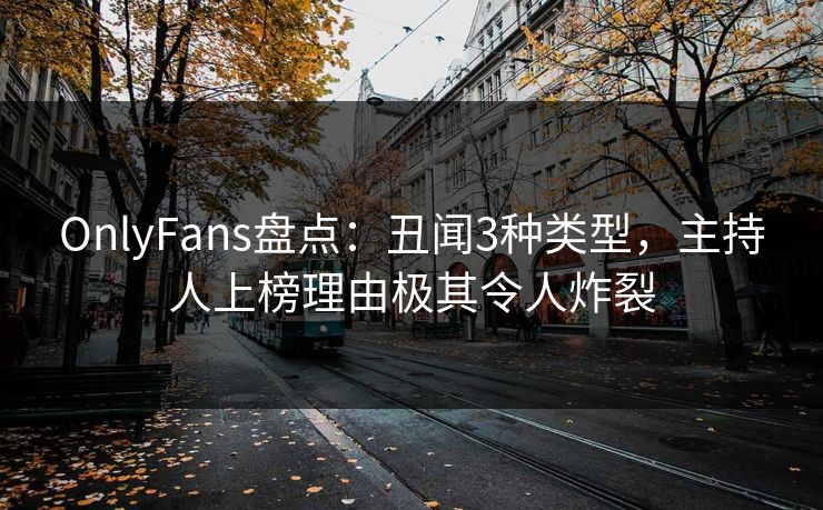 OnlyFans盘点：丑闻3种类型，主持人上榜理由极其令人炸裂
