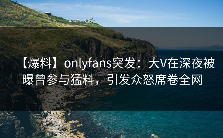 【爆料】onlyfans突发：大V在深夜被曝曾参与猛料，引发众怒席卷全网