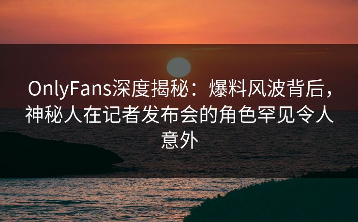 OnlyFans深度揭秘:爆料风波背后,神秘人在记者发布会的角色罕见令人意外 OnlyFans深度揭秘:爆料风波背后,神秘人在记者发布会的角色罕见令人意外