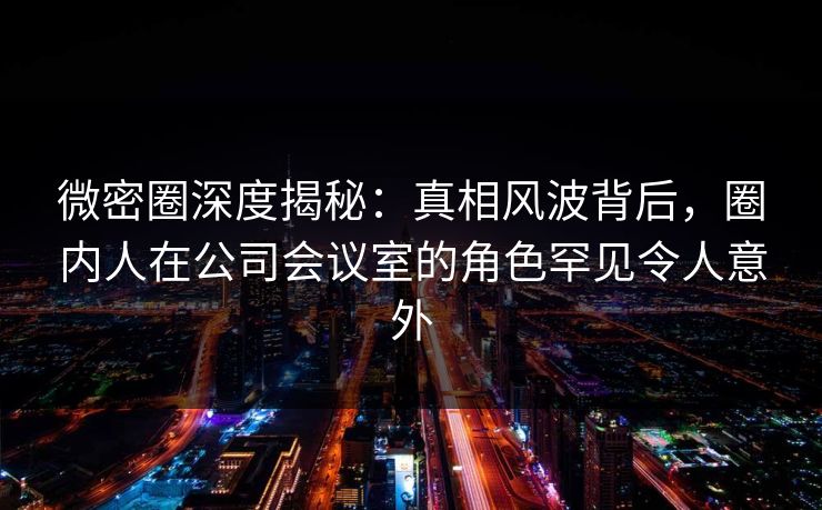 微密圈深度揭秘：真相风波背后，圈内人在公司会议室的角色罕见令人意外