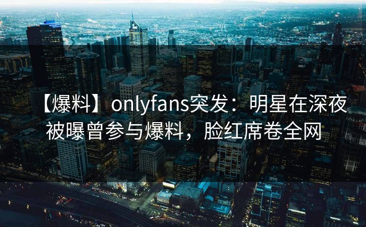 【爆料】onlyfans突发:明星在深夜被曝曾参与爆料,脸红席卷全网 【爆料】onlyfans突发:明星在深夜被曝曾参与爆料,脸红席卷全网