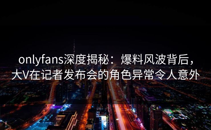 onlyfans深度揭秘：爆料风波背后，大V在记者发布会的角色异常令人意外