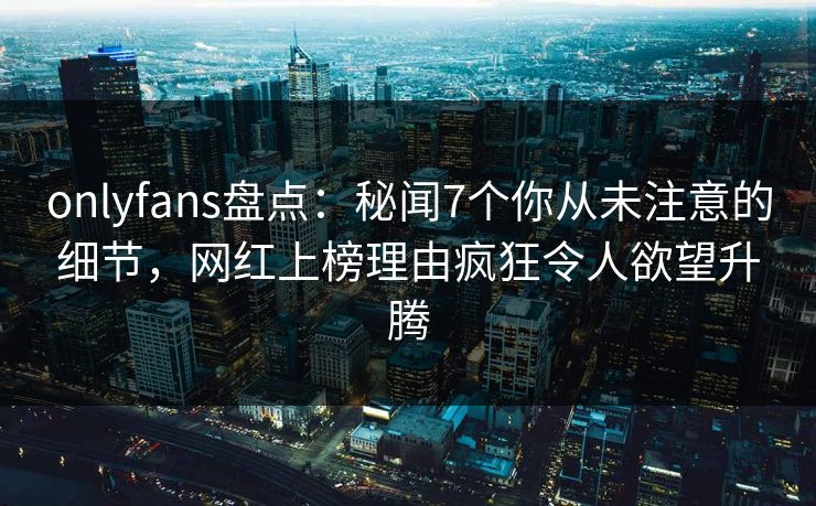 onlyfans盘点：秘闻7个你从未注意的细节，网红上榜理由疯狂令人欲望升腾