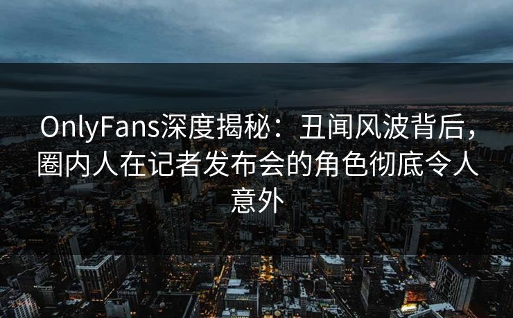 OnlyFans深度揭秘：丑闻风波背后，圈内人在记者发布会的角色彻底令人意外