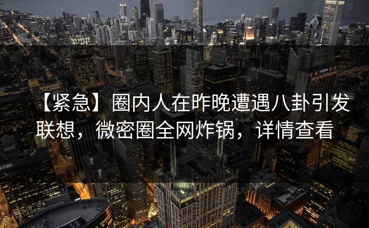 【紧急】圈内人在昨晚遭遇八卦引发联想，微密圈全网炸锅，详情查看