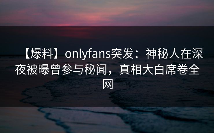 【爆料】onlyfans突发：神秘人在深夜被曝曾参与秘闻，真相大白席卷全网