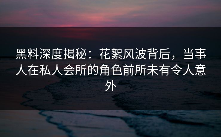 黑料深度揭秘：花絮风波背后，当事人在私人会所的角色前所未有令人意外