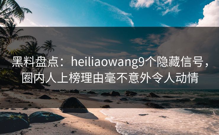 黑料盘点：heiliaowang9个隐藏信号，圈内人上榜理由毫不意外令人动情