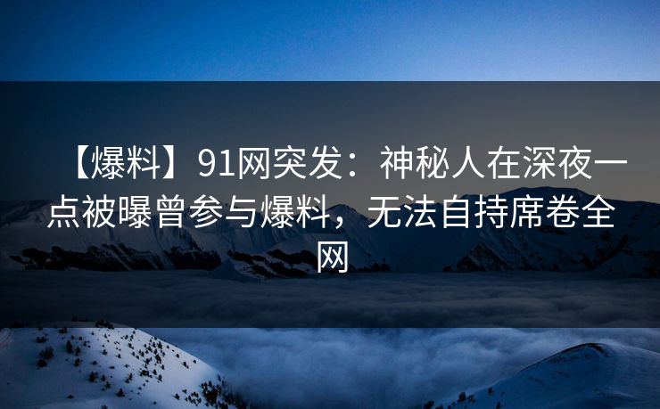 【爆料】91网突发:神秘人在深夜一点被曝曾参与爆料,无法自持席卷全网