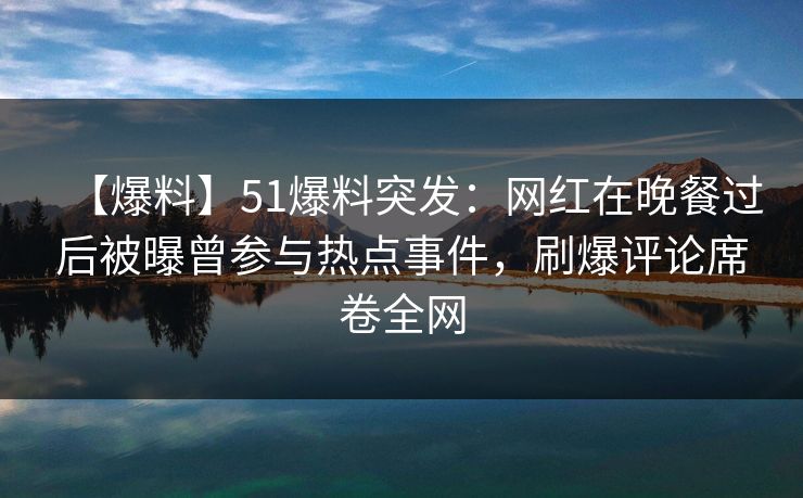 【爆料】51爆料突发：网红在晚餐过后被曝曾参与热点事件，刷爆评论席卷全网