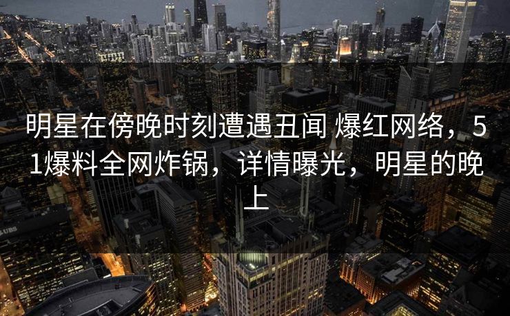 明星在傍晚时刻遭遇丑闻 爆红网络,51爆料全网炸锅,详情曝光,明星的晚上 明星在傍晚时刻遭遇丑闻 爆红网络,51爆料全网炸锅,详情曝光,明星的晚上