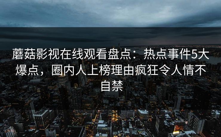 蘑菇影视在线观看盘点：热点事件5大爆点，圈内人上榜理由疯狂令人情不自禁
