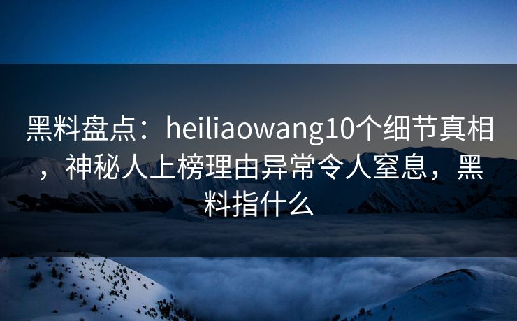 黑料盘点：heiliaowang10个细节真相，神秘人上榜理由异常令人窒息，黑料指什么