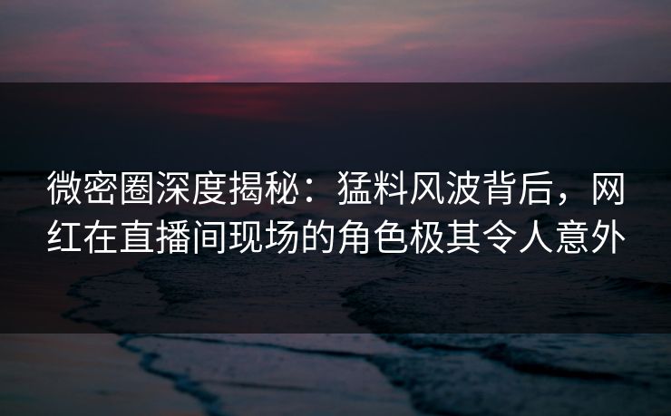 微密圈深度揭秘：猛料风波背后，网红在直播间现场的角色极其令人意外