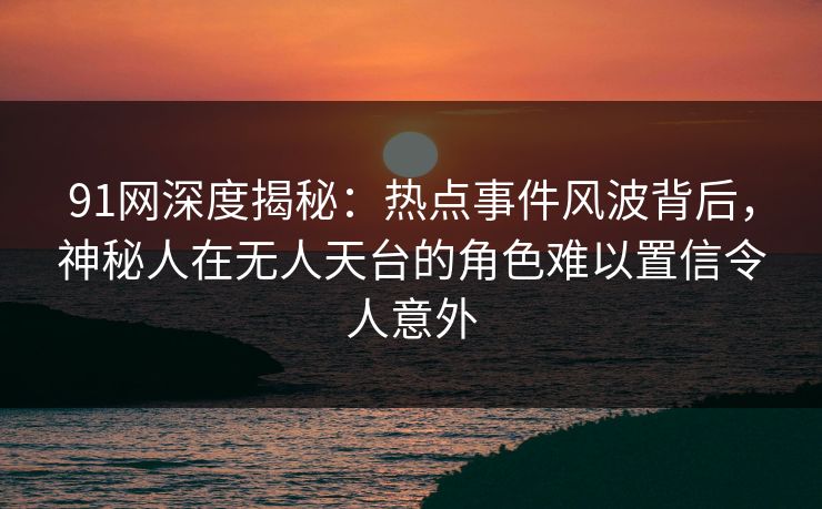 91网深度揭秘：热点事件风波背后，神秘人在无人天台的角色难以置信令人意外